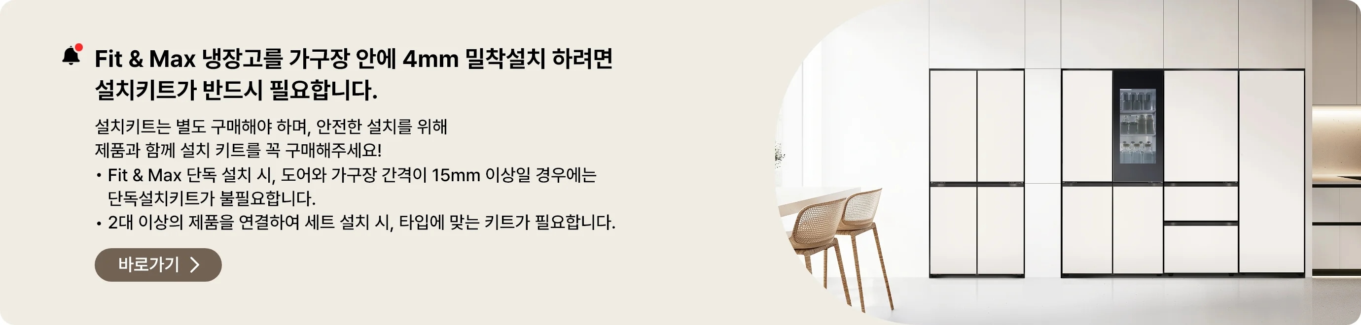 Fit&Max 냉장고를 가구장 안에 4mm 밀착설치 하려면 설치키트가 반드시 필요합니다. 설치키트는 별도 구매해야 하며, 안전한 설치를 위해 제품과 함께 설치 키트를 꼭 구매해주세요
- Fit & Max 단독 설치시, 도어와 가구장 간격이 15mm 이상일 경우에는 단독설치키트가 불필요합니다.
- 2대 이상의 제품을 연결하여 세트 설치 시, 타입에 맞는 키트가 필요합니다.
페어설치키트 바로가기 >