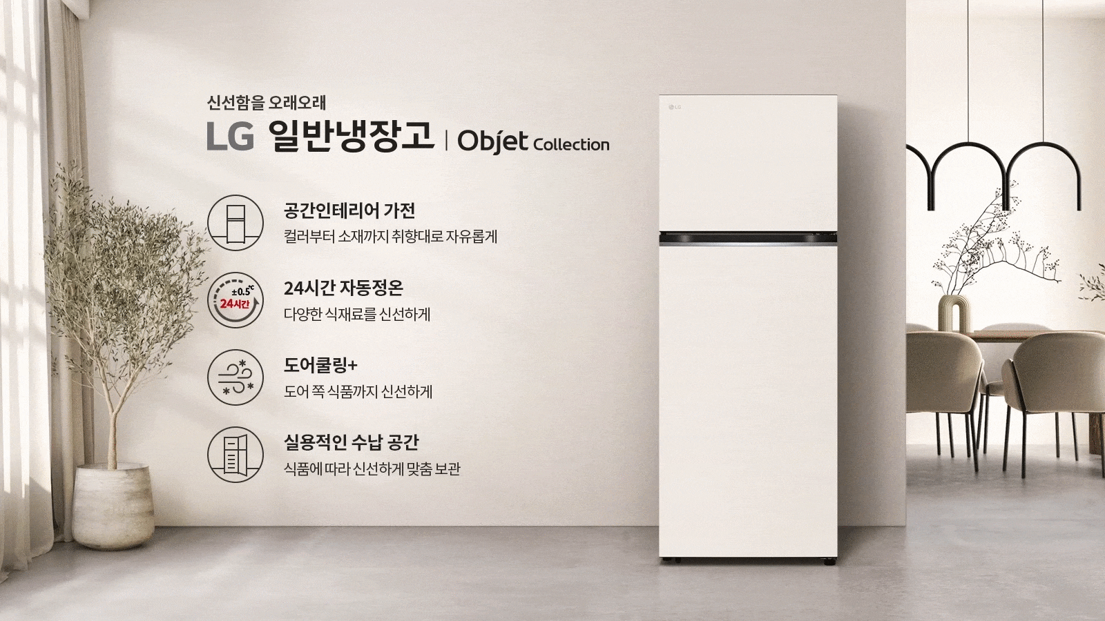 신선함을 오래오래 LG 일반냉장고 | Objet Collection. 공간인테리어 가전: 컬러부터 소재까지 취향대로 자유롭게. 24시간 자동정온: 다양한 식재료를 신선하게. 도어쿨링+: 도어 쪽 식품까지 신선하게. 실용적인 수납 공간: 식품에 따라 신선하게 맞춤 보관. 실내에는 식물이 놓여 있고, 식탁과 의자가 배치되어 있으며, 조명이 설치되어 있습니다.